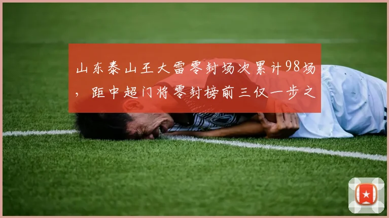 山东泰山王大雷零封场次累计98场，距中超门将零封榜前三仅一步之遥，本赛季有望达成百场？