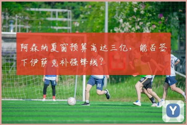 阿森纳夏窗预算高达三亿，能否签下伊萨克补强锋线？