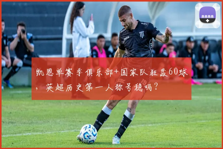 凯恩单赛季俱乐部+国家队狂轰60球，英超历史第一人称号稳吗？