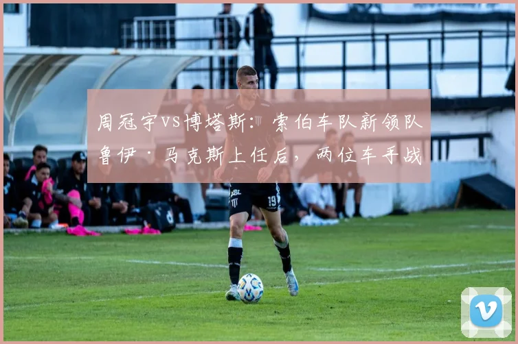 周冠宇vs博塔斯:索伯车队新领队鲁伊·马克斯上任后,两位车手战术话语权对比