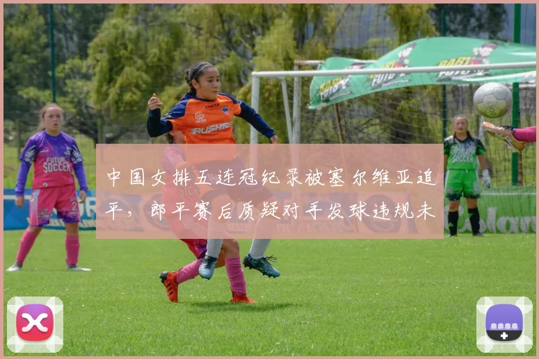 中国女排五连冠纪录被塞尔维亚追平，郎平赛后质疑对手发球违规未被判罚