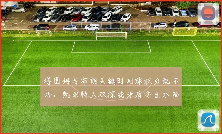 塔图姆与布朗关键时刻球权分配不均，凯尔特人双探花矛盾浮出水面