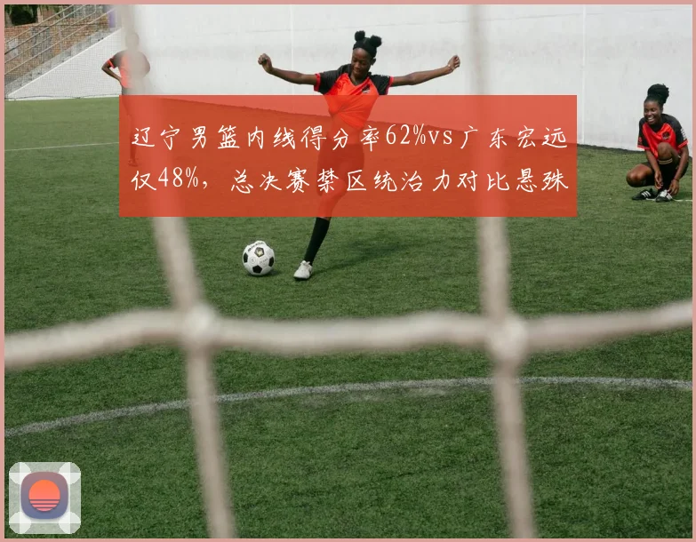 辽宁男篮内线得分率62%vs广东宏远仅48%，总决赛禁区统治力对比悬殊