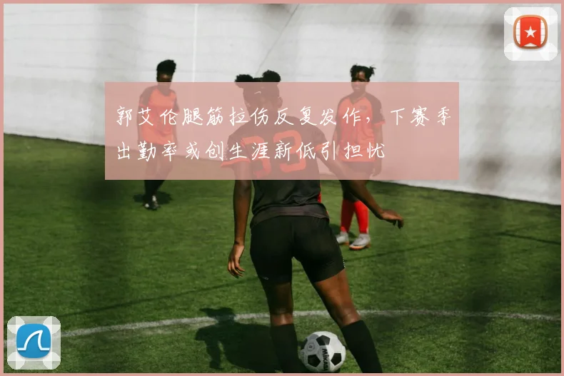 郭艾伦腿筋拉伤反复发作，下赛季出勤率或创生涯新低引担忧