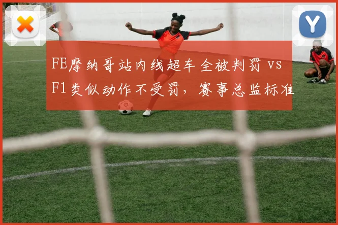 FE摩纳哥站内线超车全被判罚 vs F1类似动作不受罚，赛事总监标准迥异引车手吐槽