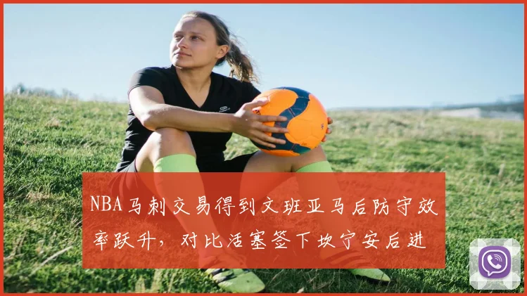 NBA马刺交易得到文班亚马后防守效率跃升，对比活塞签下坎宁安后进攻体系仍混乱