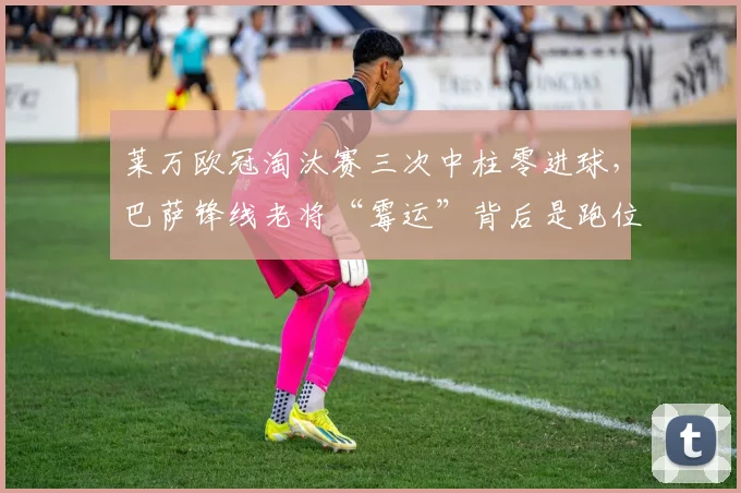 莱万欧冠淘汰赛三次中柱零进球，巴萨锋线老将“霉运”背后是跑位退化